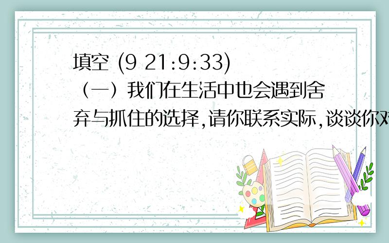 填空 (9 21:9:33)（一）我们在生活中也会遇到舍弃与抓住的选择,请你联系实际,谈谈你对“舍弃与抓住”的关系的理解（                