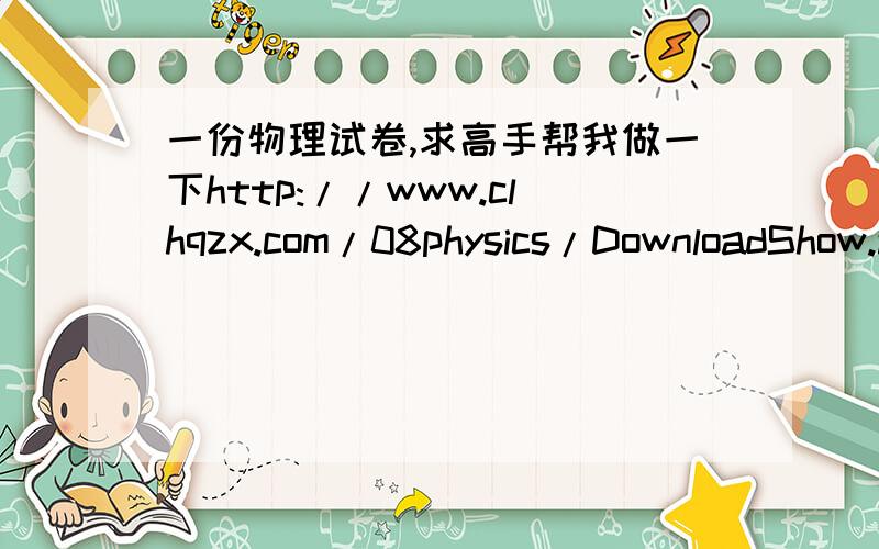 一份物理试卷,求高手帮我做一下http://www.clhqzx.com/08physics/DownloadShow.asp?ID=75对不起，地址发错了。正确的地址是   http://www.clhqzx.com/08physics/UploadFiles/201111910204652.doc