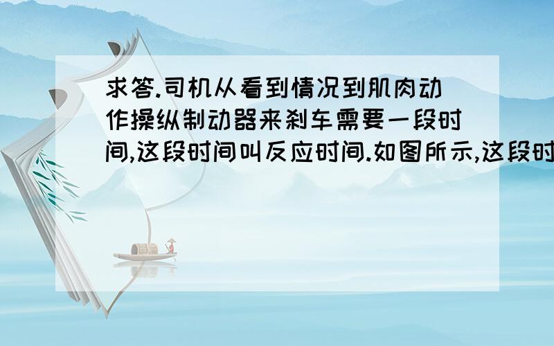 求答.司机从看到情况到肌肉动作操纵制动器来刹车需要一段时间,这段时间叫反应时间.如图所示,这段时间内骑汽车要保持原速前进一段距离,叫反应距离.从操纵制动器刹车,到车停下来,汽车