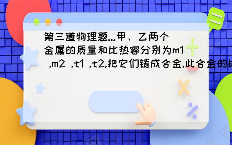 第三道物理题...甲、乙两个金属的质量和比热容分别为m1 ,m2 ,t1 ,t2,把它们铸成合金,此合金的比热容是多少?