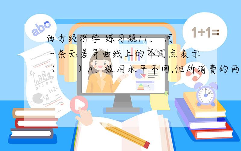 西方经济学 练习题11． 同一条无差异曲线上的不同点表示（      ）A、效用水平不同,但所消费的两种商品组合比例相同B、效用水平相同,但所消费的两种商品的组合比例不同C、效用水平不同,