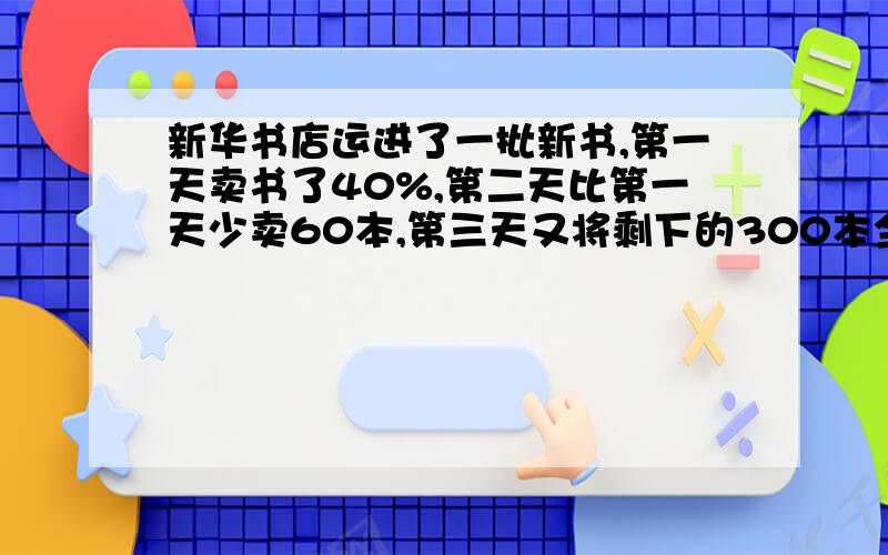 新华书店运进了一批新书,第一天卖书了40%,第二天比第一天少卖60本,第三天又将剩下的300本全部卖岀,有多少本书?急!