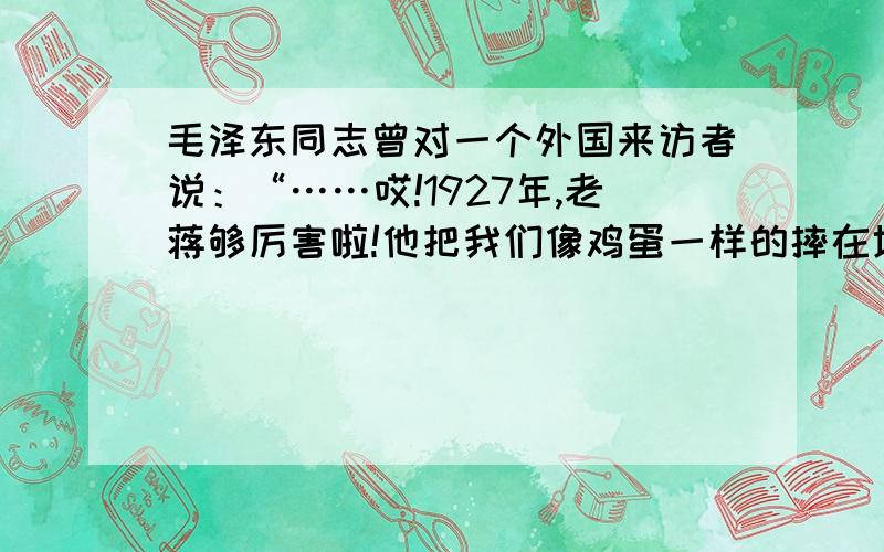 毛泽东同志曾对一个外国来访者说：“……哎!1927年,老蒋够厉害啦!他把我们像鸡蛋一样的摔在地上.可他没想到,我们还会孵出小鸡来!”对“孵出小鸡