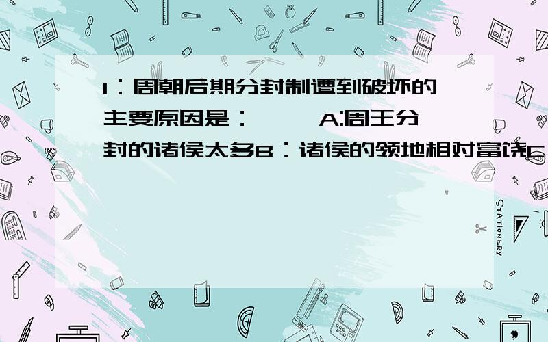 1：周朝后期分封制遭到破坏的主要原因是：〔 〕A:周王分封的诸侯太多B：诸侯的领地相对富饶C：中央与地方势力发展的不平衡D：诸侯间的征战兼并频繁2:宗法制在中国产生的深远影响有：