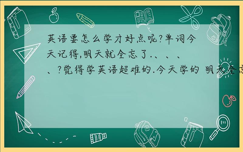 英语要怎么学才好点呢?单词今天记得,明天就全忘了.、、、、?觉得学英语超难的.今天学的 明天全忘记啦.o(︶︿︶)o 唉