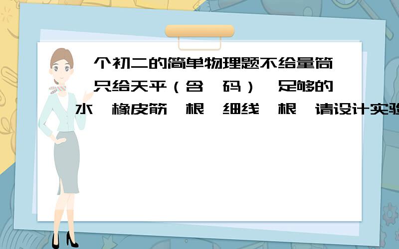 一个初二的简单物理题不给量筒,只给天平（含砝码）,足够的水,橡皮筋一根,细线一根,请设计实验,如何测一个小金属块的密度?好的一定给分,很多很多啊~