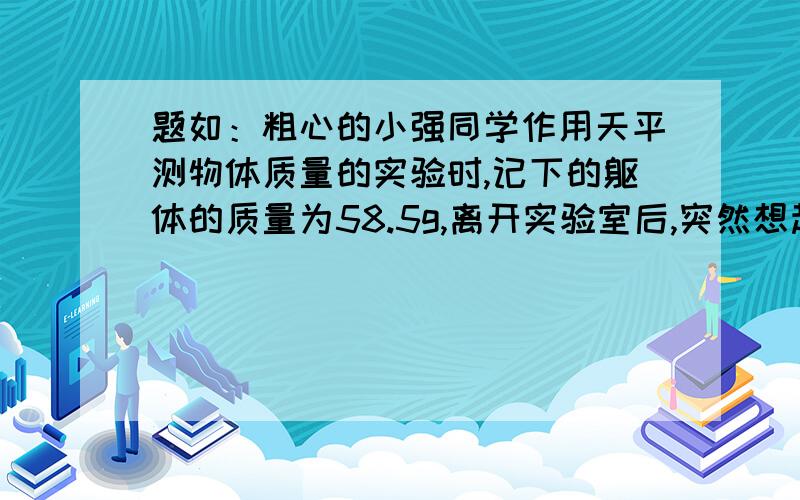 题如：粗心的小强同学作用天平测物体质量的实验时,记下的躯体的质量为58.5g,离开实验室后,突然想起他测质量时把物体放在右盘砝码放在了左盘,丙并记得最小的砝码为5g.但他灵机一动,不重