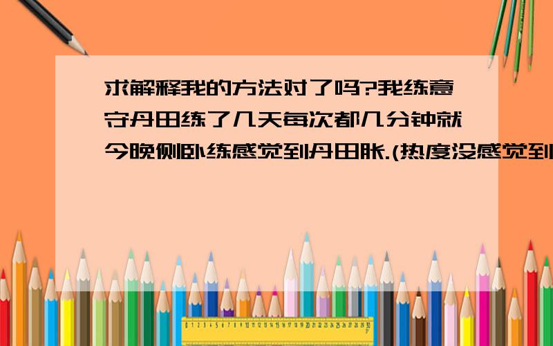 求解释我的方法对了吗?我练意守丹田练了几天每次都几分钟就今晚侧卧练感觉到丹田胀.(热度没感觉到)就感觉到腰部有一股气在往上走但是到腰部它就有走不动了的感觉 请问正常吗?