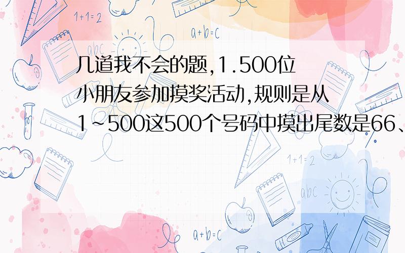 几道我不会的题,1.500位小朋友参加摸奖活动,规则是从1～500这500个号码中摸出尾数是66、88、的均可得奖.问：本次摸彩得奖的有多少人?得奖率是多少?一支股票第一年下跌了20％,第二年至少涨(