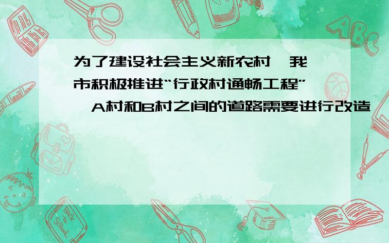 为了建设社会主义新农村  我市积极推进“行政村通畅工程”,A村和B村之间的道路需要进行改造,为了加快改造的速度 甲、乙两个施工队分别从A村和B村同时施工 并按时完成了两村之间道路