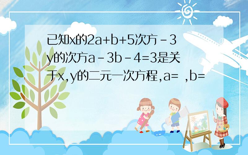 已知x的2a+b+5次方-3y的次方a-3b-4=3是关于x,y的二元一次方程,a= ,b=