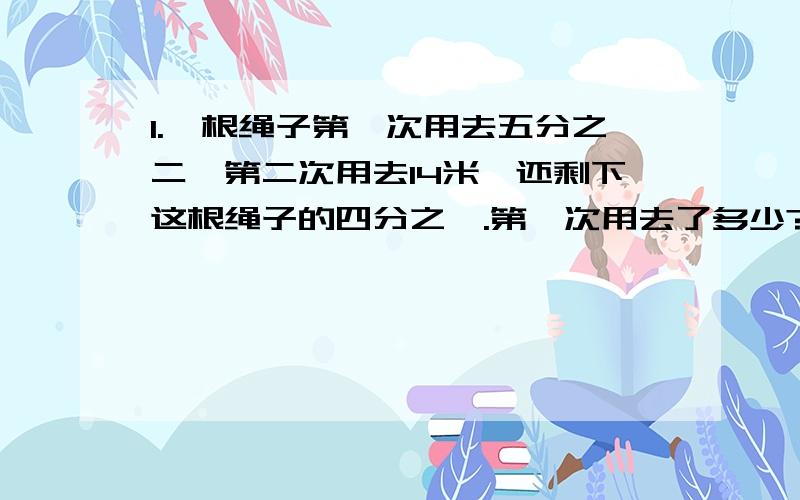 1.一根绳子第一次用去五分之二,第二次用去14米,还剩下这根绳子的四分之一.第一次用去了多少?2.妈妈的体重是45千克,是爸爸体重的75％,芳芳的体重又是爸爸的五分之二.芳芳的体重是多少千