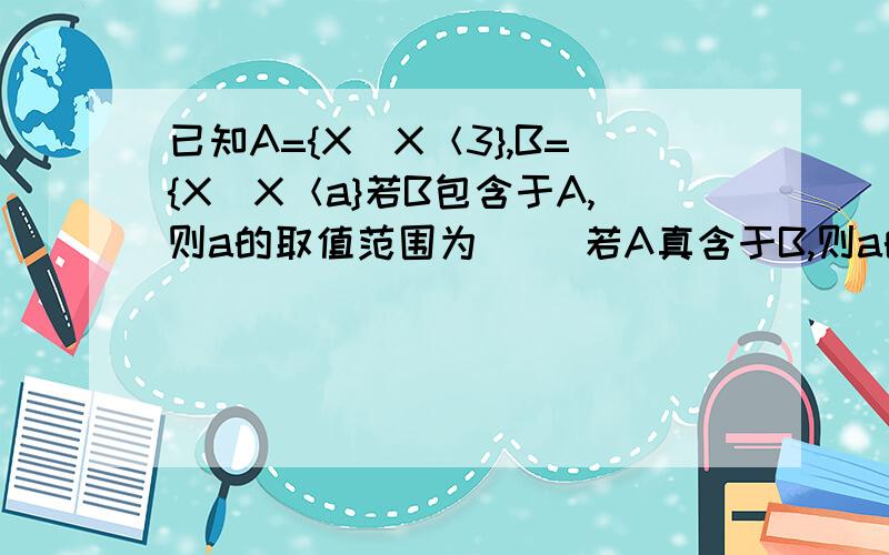 已知A={X|X＜3},B={X|X＜a}若B包含于A,则a的取值范围为（ ）若A真含于B,则a的取值范围为（ ）答案上为什么非要用集合形式表示啊 写成a≤3和a＜3不行吗