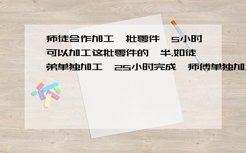 师徒合作加工一批零件,5小时可以加工这批零件的一半.如徒弟单独加工,25小时完成,师傅单独加工这批零件需要几小时?