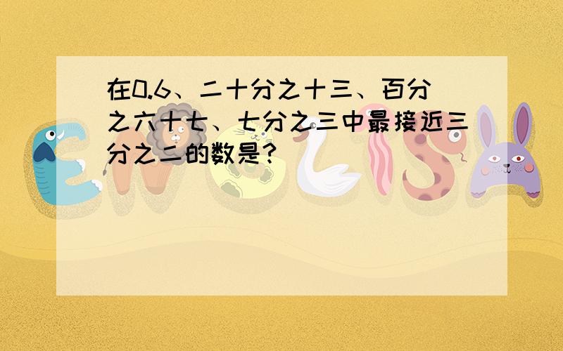 在0.6、二十分之十三、百分之六十七、七分之三中最接近三分之二的数是?