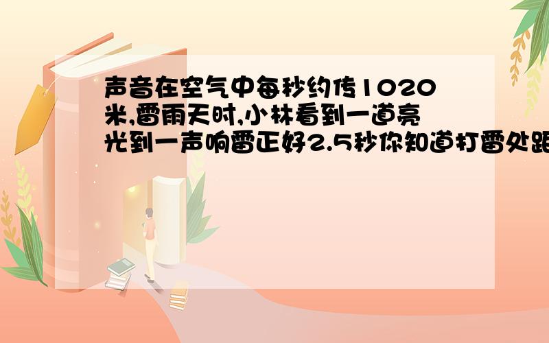 声音在空气中每秒约传1020米,雷雨天时,小林看到一道亮光到一声响雷正好2.5秒你知道打雷处距小林多少米?