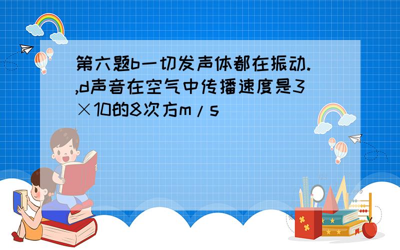 第六题b一切发声体都在振动.,d声音在空气中传播速度是3×10的8次方m/s