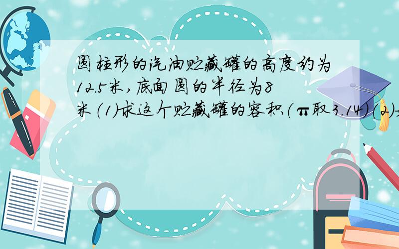 圆柱形的汽油贮藏罐的高度约为12.5米,底面圆的半径为8米（1）求这个贮藏罐的容积（π取3.14）(2)如果没0.001立方米的汽油重0.8kg,求此贮藏罐贮满汽油时,里面的贮藏汽油的重量(精确到万kg）