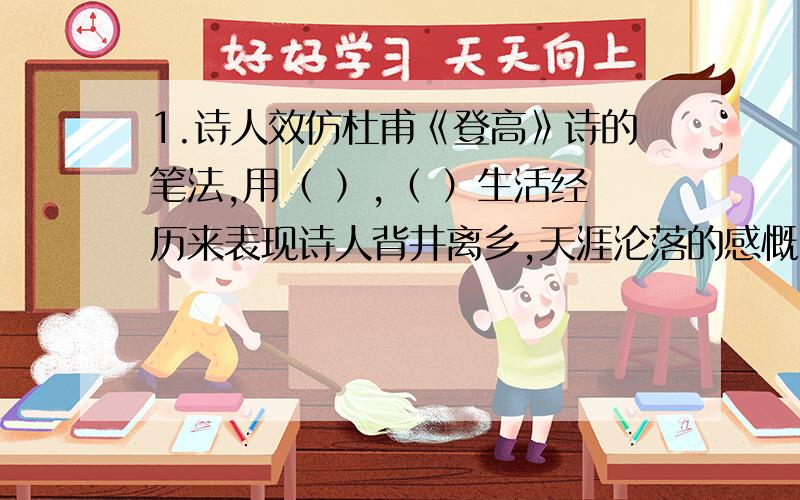 1.诗人效仿杜甫《登高》诗的笔法,用（ ）,（ ）生活经历来表现诗人背井离乡,天涯沦落的感慨,道出了一个亡国之臣心中的愤懑.（括号里填四字短语）默写诗句,每道题目写两句：1.请从古代