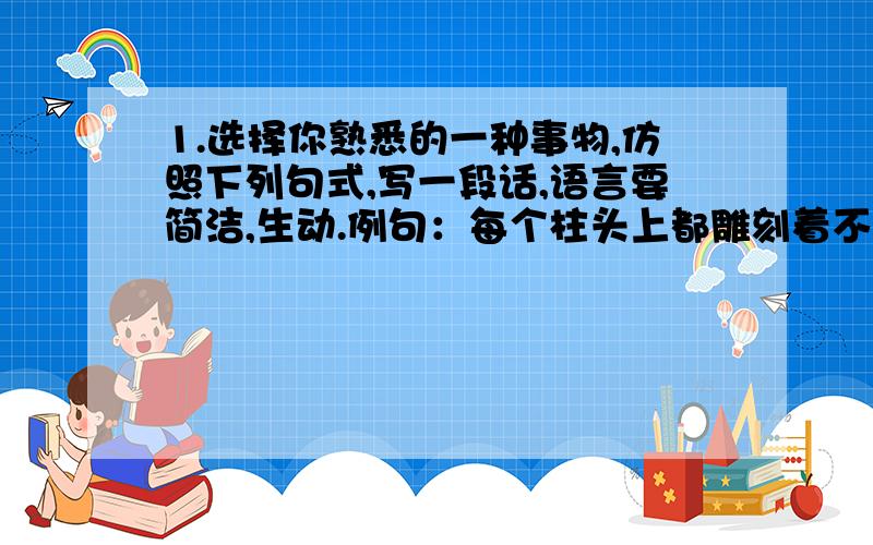 1.选择你熟悉的一种事物,仿照下列句式,写一段话,语言要简洁,生动.例句：每个柱头上都雕刻着不同姿态的狮子.这些石刻狮子,有的母子相抱,有的交头接耳,有的像倾听水声,有的像注视行人,千