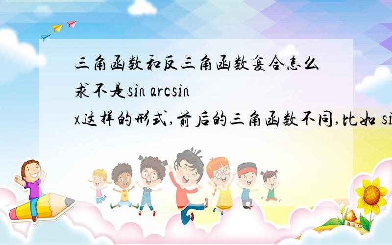 三角函数和反三角函数复合怎么求不是sin arcsin x这样的形式,前后的三角函数不同,比如 sin arccos x,cos arcsin x,tan arcsin x怎么求,最好把所有的组合形式都写出来,好像最后是个关于x的多项式将arc