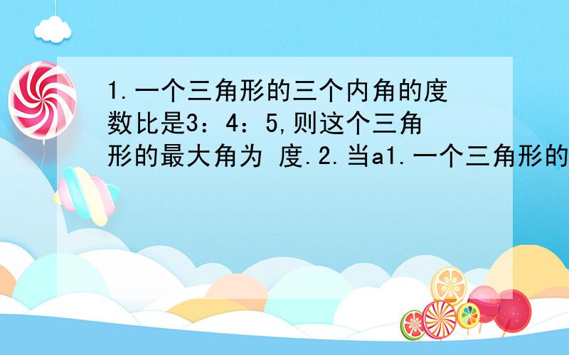 1.一个三角形的三个内角的度数比是3：4：5,则这个三角形的最大角为 度.2.当a1.一个三角形的三个内角的度数比是3：4：则这个三角形的最大角为 2.当a