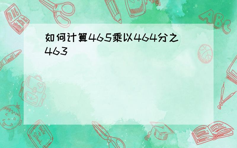 如何计算465乘以464分之463