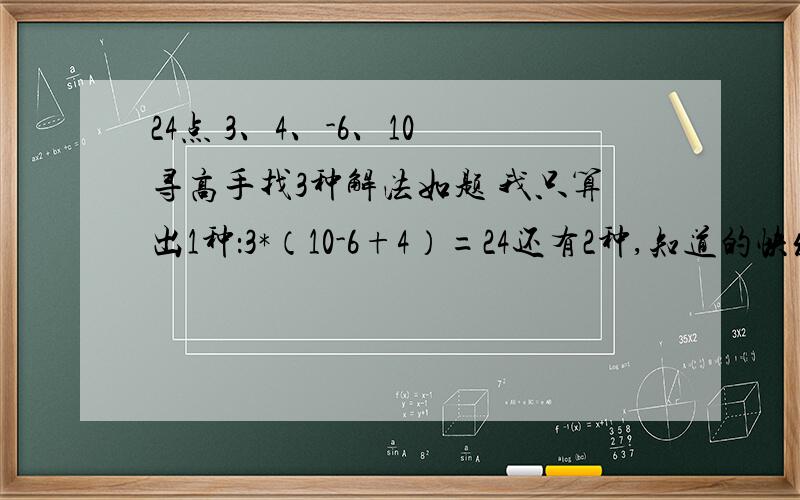 24点 3、4、-6、10 寻高手找3种解法如题 我只算出1种：3*（10-6+4）=24还有2种,知道的快发吖,急~~~~