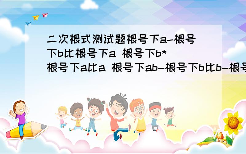 二次根式测试题根号下a-根号下b比根号下a 根号下b*(根号下a比a 根号下ab-根号下b比b-根号下ab)除1比根号下5除（a+b-2根号下ab）