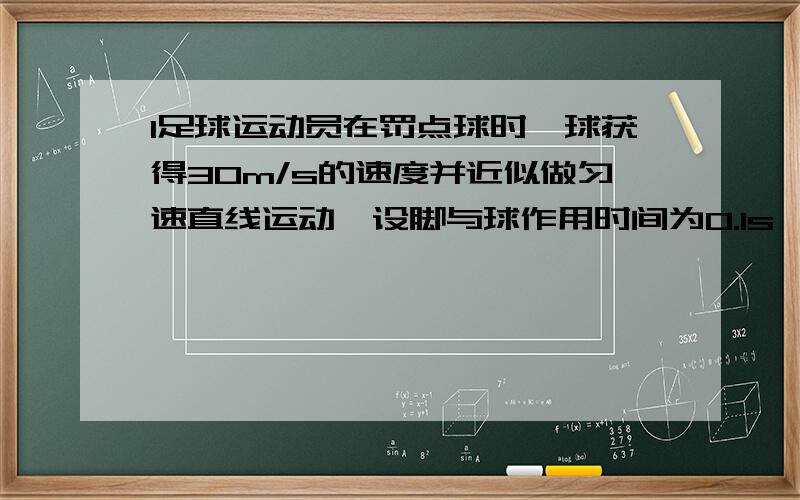 1足球运动员在罚点球时,球获得30m/s的速度并近似做匀速直线运动,设脚与球作用时间为0.1s,球运动了0.3s后被守门员挡住,守门员双手与球接触时间为0.1s,且球被挡出后以10m/s沿原路返弹.求：（1