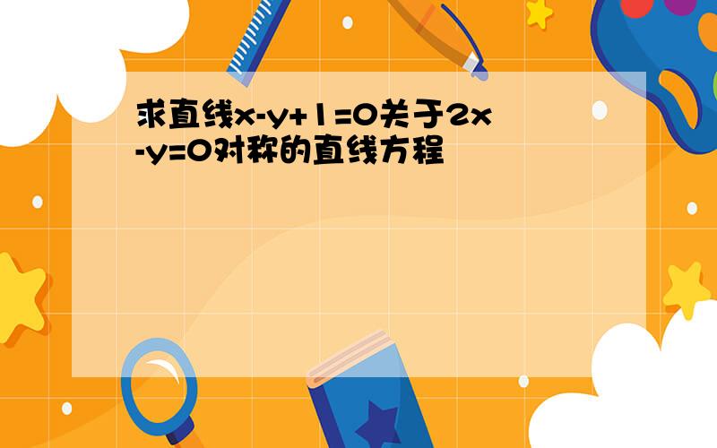 求直线x-y+1=0关于2x-y=0对称的直线方程