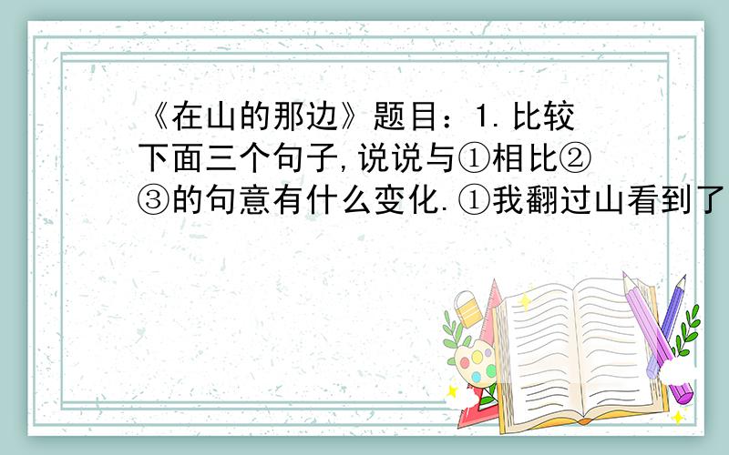 《在山的那边》题目：1.比较下面三个句子,说说与①相比②③的句意有什么变化.①我翻过山看到了大海.②大海我翻过山看到了.③翻过山我看到了大海.2.仿写句子（ABC除外）示例：A是一座金