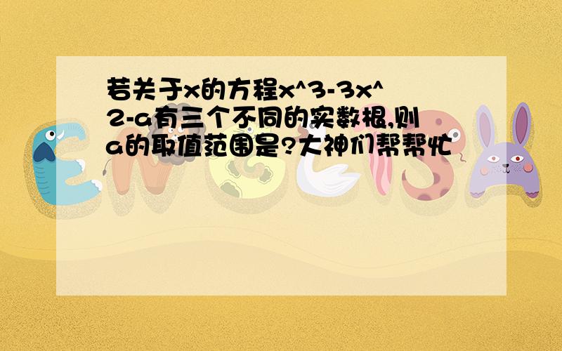 若关于x的方程x^3-3x^2-a有三个不同的实数根,则a的取值范围是?大神们帮帮忙