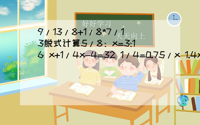 9/13/8+1/8*7/13脱式计算5/8：x=3:16 x+1/4x-4=32 1/4=0.75/x 1.4x- 0.6=7.8