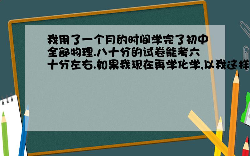 我用了一个月的时间学完了初中全部物理.八十分的试卷能考六十分左右.如果我现在再学化学,以我这样的我用了一个月的时间学完了初中全部物理.八十分的试卷能考六十分左右.如果我现在