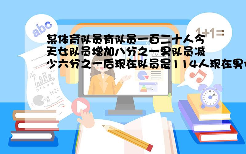 某体育队员有队员一百二十人今天女队员增加八分之一男队员减少六分之一后现在队员是114人现在男女各有多少某体育队员有队员一百二十人今天女队员增加八分之一男队员减少六分之一后