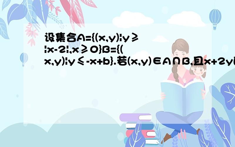 设集合A={(x,y)|y≥|x-2|,x≥0}B={(x,y)|y≤-x+b}.若(x,y)∈A∩B,且x+2y的最大值若(x,y)∈A∩B,且x+2y的最大值为9,求b的值.在线等……………