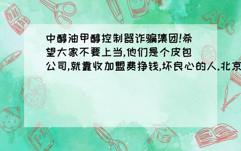 中醇油甲醇控制器诈骗集团!希望大家不要上当,他们是个皮包公司,就靠收加盟费挣钱,坏良心的人.北京中醇油大骗子