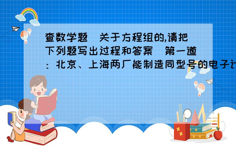 查数学题（关于方程组的,请把下列题写出过程和答案）第一道：北京、上海两厂能制造同型号的电子计算机,除本地使用外,北京可调往外地12台,上海可调往外地6台,现协议后给重庆10台,武汉8