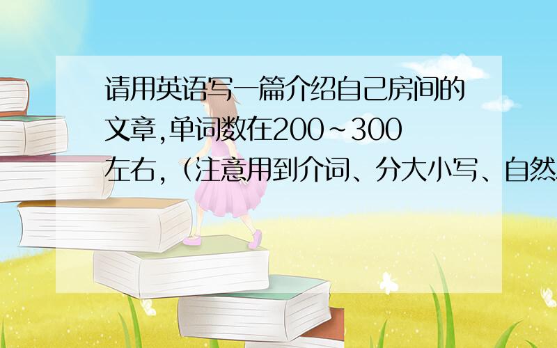 请用英语写一篇介绍自己房间的文章,单词数在200~300左右,（注意用到介词、分大小写、自然段、标点符号）水平不要太高,在五年级左右就行,一定我要看懂!有些复杂的单词麻烦注上中文.（开