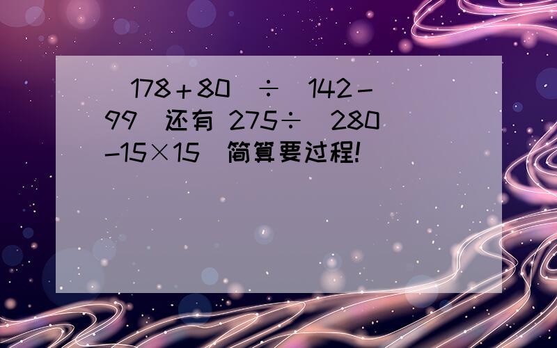 （178＋80）÷（142－99）还有 275÷（280-15×15）简算要过程!