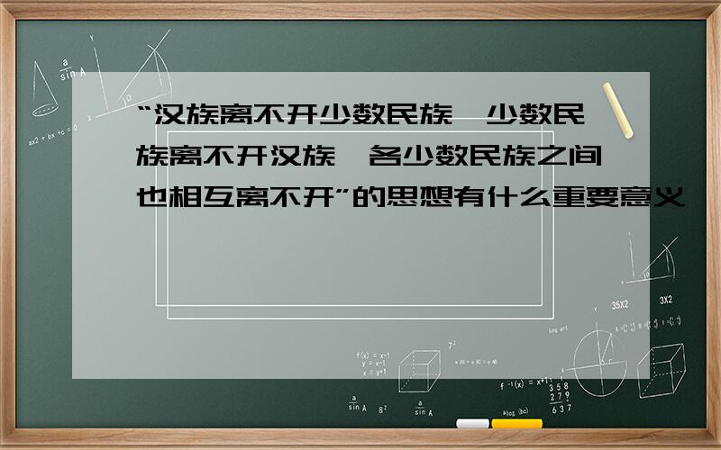 “汉族离不开少数民族,少数民族离不开汉族,各少数民族之间也相互离不开”的思想有什么重要意义