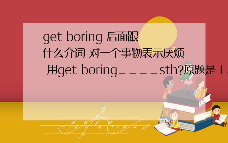 get boring 后面跟什么介词 对一个事物表示厌烦 用get boring____sth?原题是 I always get____(bore)his lectures.非常感谢aliotcw的提醒 我只想着介词的问题了 还没主要到这里 那您的意思介词是用by是吗 只