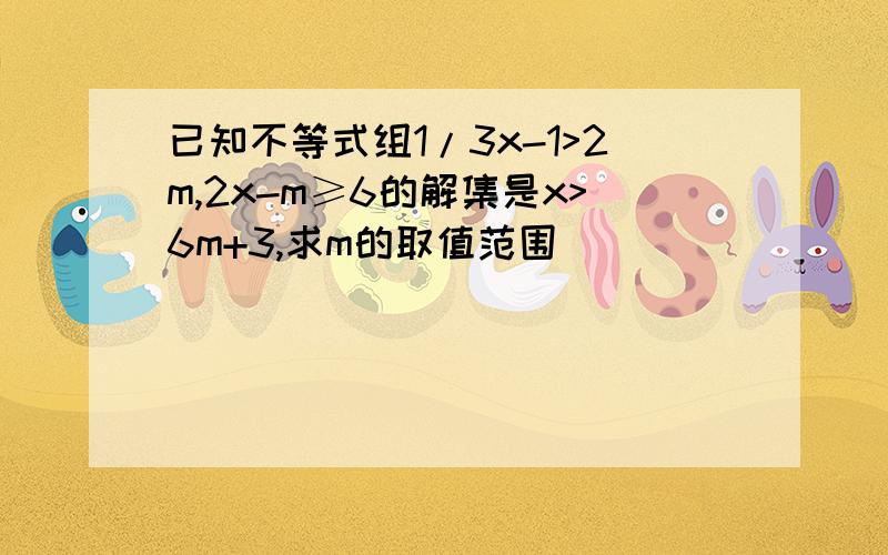 已知不等式组1/3x-1>2m,2x-m≥6的解集是x>6m+3,求m的取值范围