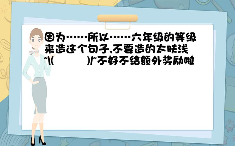 因为……所以……六年级的等级来造这个句子,不要造的太肤浅~\(≧▽≦)/~不好不给额外奖励啦