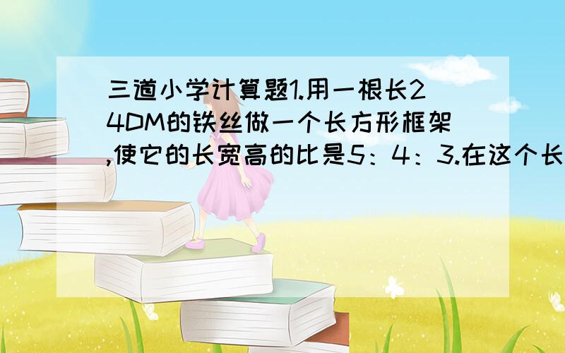 三道小学计算题1.用一根长24DM的铁丝做一个长方形框架,使它的长宽高的比是5：4：3.在这个长方形框架外面糊一层纸,至少需要多少平方分米的纸?它的体积是多少立方分米?2.把一个棱长6CM的正