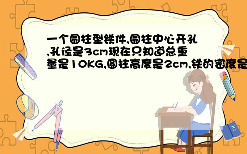 一个圆柱型铁件,圆柱中心开孔,孔径是3cm现在只知道总重量是10KG,圆柱高度是2cm,铁的密度是7.5求外径是多少?和运算公式?