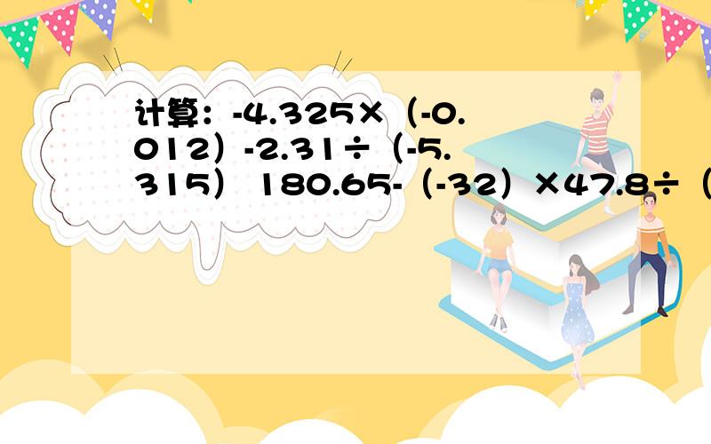 计算：-4.325×（-0.012）-2.31÷（-5.315） 180.65-（-32）×47.8÷（-15.5）