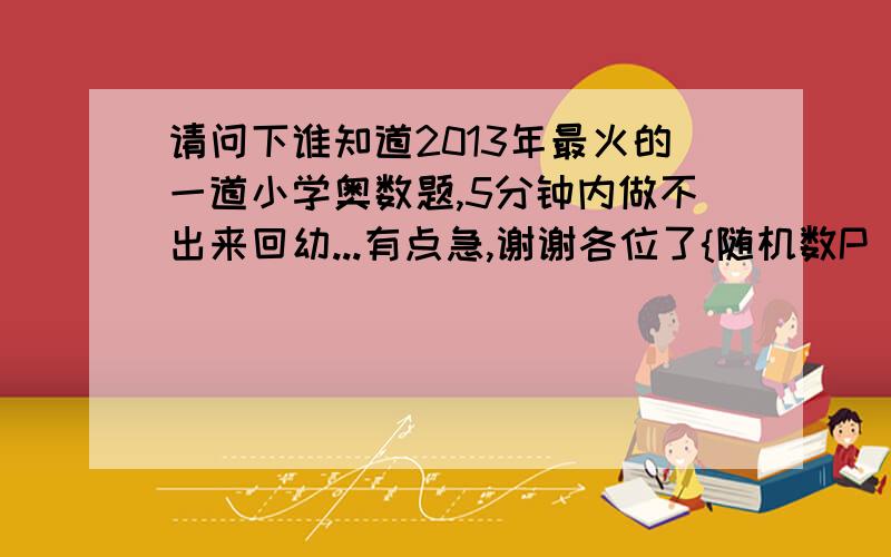 请问下谁知道2013年最火的一道小学奥数题,5分钟内做不出来回幼...有点急,谢谢各位了{随机数P