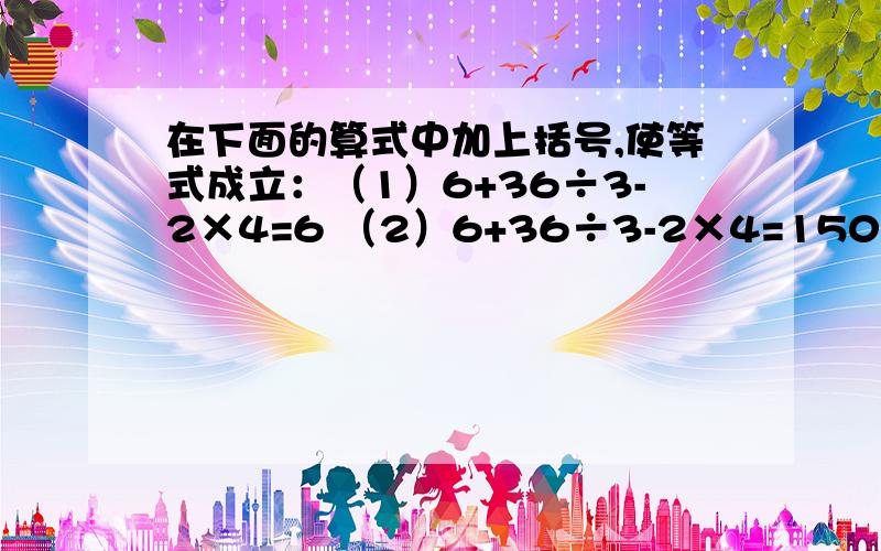 在下面的算式中加上括号,使等式成立：（1）6+36÷3-2×4=6 （2）6+36÷3-2×4=150